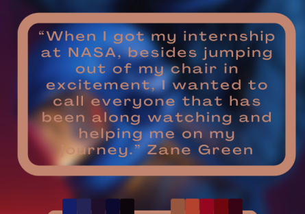 "When I got my interneship at NASA, besides jumping out of my chair in excitement, I wanted to call everyone that has been along watching me on my journey." - Zane Green